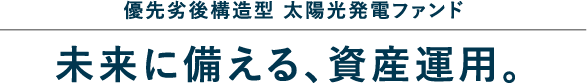 優先劣後構造型 太陽光発電ファンド 未来に備える、資産運用。